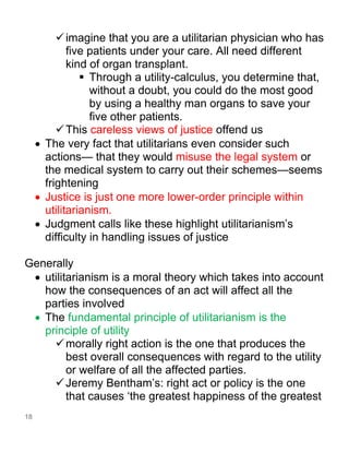 18
✓imagine that you are a utilitarian physician who has
five patients under your care. All need different
kind of organ transplant.
▪ Through a utility-calculus, you determine that,
without a doubt, you could do the most good
by using a healthy man organs to save your
five other patients.
✓This careless views of justice offend us
• The very fact that utilitarians even consider such
actions— that they would misuse the legal system or
the medical system to carry out their schemes—seems
frightening
• Justice is just one more lower-order principle within
utilitarianism.
• Judgment calls like these highlight utilitarianism’s
difficulty in handling issues of justice
Generally
• utilitarianism is a moral theory which takes into account
how the consequences of an act will affect all the
parties involved
• The fundamental principle of utilitarianism is the
principle of utility
✓morally right action is the one that produces the
best overall consequences with regard to the utility
or welfare of all the affected parties.
✓Jeremy Bentham’s: right act or policy is the one
that causes ‘the greatest happiness of the greatest
 