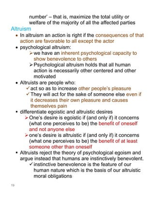 19
number’ – that is, maximize the total utility or
welfare of the majority of all the affected parties
Altruism
• In altruism an action is right if the consequences of that
action are favorable to all except the actor
• psychological altruism:
➢we have an inherent psychological capacity to
show benevolence to others
➢Psychological altruism holds that all human
action is necessarily other centered and other
motivated
• Altruists are people who:
✓act so as to increase other people’s pleasure
✓They will act for the sake of someone else even if
it decreases their own pleasure and causes
themselves pain
▪ differentiate egoistic and altruistic desires
➢One’s desire is egoistic if (and only if) it concerns
(what one perceives to be) the benefit of oneself
and not anyone else
➢one’s desire is altruistic if (and only if) it concerns
(what one perceives to be) the benefit of at least
someone other than oneself
▪ Altruists reject the theory of psychological egoism and
argue instead that humans are instinctively benevolent.
✓instinctive benevolence is the feature of our
human nature which is the basis of our altruistic
moral obligations
 