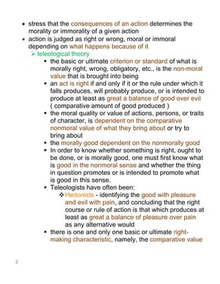 2
• stress that the consequences of an action determines the
morality or immorality of a given action
• action is judged as right or wrong, moral or immoral
depending on what happens because of it
➢ teleological theory
▪ the basic or ultimate criterion or standard of what is
morally right, wrong, obligatory, etc., is the non-moral
value that is brought into being
▪ an act is right if and only if it or the rule under which it
falls produces, will probably produce, or is intended to
produce at least as great a balance of good over evil
( comparative amount of good produced )
▪ the moral quality or value of actions, persons, or traits
of character, is dependent on the comparative
nonmoral value of what they bring about or try to
bring about
▪ the morally good dependent on the nonmorally good
▪ In order to know whether something is right, ought to
be done, or is morally good, one must first know what
is good in the nonmoral sense and whether the thing
in question promotes or is intended to promote what
is good in this sense.
▪ Teleologists have often been:
❖Hedonists - identifying the good with pleasure
and evil with pain, and concluding that the right
course or rule of action is that which produces at
least as great a balance of pleasure over pain
as any alternative would
▪ there is one and only one basic or ultimate right-
making characteristic, namely, the comparative value
 