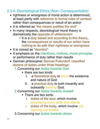 20
2.3.4. Deontological Ethics (Non- Consequentialist)
• rightness or wrongness of moral action is determined,
at least partly with reference to formal rules of conduct
rather than consequences or result of an action
• It is referred as “the means justifies the end”
• In many respects, deontological moral theory is
diametrically the opposite of utilitarianism
✓It is a duty based and according to this theory,
the consequences or results of our action have
nothing to do with their rightness or wrongness
• It is coined as “deontics”
• It emphasis on the intentions, motives, moral principles
or performance of duty rather than results
• German philosopher Samuel Pufendorf, classified
dozens of duties under three headings:
1.Concerning our duties towards God
▪ there are two kinds:
I. a theoretical duty to know the existence
and nature of God
II. a practical duty to both inwardly and
outwardly worship God.
2.Concerning our duties towards oneself
▪ There are two sorts:
i. duties of the soul, which involve
developing one's skills and talents
ii. duties of the body, which involve not
harming our bodies
3.Concerning our duties towards others
 