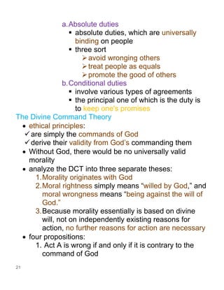 21
a.Absolute duties
▪ absolute duties, which are universally
binding on people
▪ three sort
➢avoid wronging others
➢treat people as equals
➢promote the good of others
b.Conditional duties
▪ involve various types of agreements
▪ the principal one of which is the duty is
to keep one's promises
The Divine Command Theory
• ethical principles:
✓are simply the commands of God
✓derive their validity from God’s commanding them
• Without God, there would be no universally valid
morality
• analyze the DCT into three separate theses:
1.Morality originates with God
2.Moral rightness simply means “willed by God,” and
moral wrongness means “being against the will of
God.”
3.Because morality essentially is based on divine
will, not on independently existing reasons for
action, no further reasons for action are necessary
• four propositions:
1. Act A is wrong if and only if it is contrary to the
command of God
 