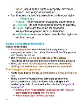 23
these, including the rights of property, movement,
speech, and religious expression
• four features traditionally associated with moral rights
❖Rights are
1.Natural - not invented or created by governments
2.Universal - do not change from country to country.
3.Equal - rights are the same for all people,
irrespective of gender, race, or handicap.
4.Inalienable - one cannot hand over his/her rights to
another person
Kant’s Categorical Imperative
Recall deontology
✓ Not consequences which determine the rightness or
wrongness of an act, but, rather, the intention of the person
who carries out the act
✓ The emphasis is on the correctness of the action,
regardless of the possible benefits or harm it might produce
✓ There are some moral obligations which are absolutely
binding, no matter what consequences are produced
The Categorical Imperative
• Kant’s duty-based theory is emphasizes a single principle of
duty
• There is a more foundational principle of duty that
encompasses our particular duties. It is a single, self-
evident principle of reason that he calls the “categorical
imperative”
✓ different from hypothetical imperatives that hinge on
some personal desire that we have
✓ which means best achieve our ends
 