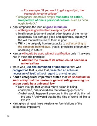 24
o For example, “If you want to get a good job, then
you ought to go to college.”
✓ categorical imperative simply mandates an action,
irrespective of one’s personal desires, such as “You
ought to do X.”
• Kant emphasis the idea of good intension
o nothing was good in itself except a “good will”
o Intelligence, judgment and all other facets of the human
personality are perhaps good and desirable, but only if
the will that makes use of them is good
o Will - the uniquely human capacity to act according to
the concepts behind laws, that is, principles presumably
operating in nature
• Kant a will could be good without qualification only if it always
had in view one principle:
❖ whether the maxim of its action could become a
universal law
• there was just one command or imperative that was
categorical, that is, one that presented an action as
necessary of itself, without regard to any other end
• Kant’s categorical imperative states that we should act in
such a way that the maxim or general rule governing our
action could be a universal law
✓ Kant thought that when a moral action is being
considered, one should ask the following questions;
❖what would happen if everyone in the world did this, all
the time? And would that be the kind of world I’d like to
live in?
• Kant gives at least three versions or formulations of the
categorical imperative
 
