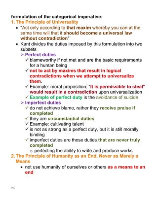 26
formulation of the categorical imperative:
1. The Principle of Universality
• "Act only according to that maxim whereby you can at the
same time will that it should become a universal law
without contradiction"
• Kant divides the duties imposed by this formulation into two
subsets
➢ Perfect duties
✓ blameworthy if not met and are the basic requirements
for a human being
✓ not to act by maxims that result in logical
contradictions when we attempt to universalize
them.
✓ Example: moral proposition: "It is permissible to steal"
would result in a contradiction upon universalization
✓ Example of perfect duty is the avoidance of suicide
➢ Imperfect duties
✓ do not achieve blame, rather they receive praise if
completed
✓ they are circumstantial duties
✓ Example: cultivating talent
✓ is not as strong as a perfect duty, but it is still morally
binding
✓ imperfect duties are those duties that are never truly
completed
o perfecting the ability to write and produce works
2. The Principle of Humanity as an End, Never as Merely a
Means
• not use humanity of ourselves or others as a means to an
end
 