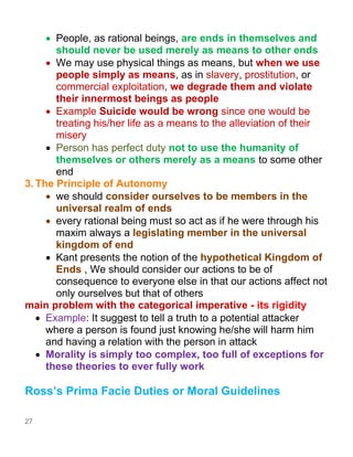 27
• People, as rational beings, are ends in themselves and
should never be used merely as means to other ends
• We may use physical things as means, but when we use
people simply as means, as in slavery, prostitution, or
commercial exploitation, we degrade them and violate
their innermost beings as people
• Example Suicide would be wrong since one would be
treating his/her life as a means to the alleviation of their
misery
• Person has perfect duty not to use the humanity of
themselves or others merely as a means to some other
end
3. The Principle of Autonomy
• we should consider ourselves to be members in the
universal realm of ends
• every rational being must so act as if he were through his
maxim always a legislating member in the universal
kingdom of end
• Kant presents the notion of the hypothetical Kingdom of
Ends , We should consider our actions to be of
consequence to everyone else in that our actions affect not
only ourselves but that of others
main problem with the categorical imperative - its rigidity
• Example: It suggest to tell a truth to a potential attacker
where a person is found just knowing he/she will harm him
and having a relation with the person in attack
• Morality is simply too complex, too full of exceptions for
these theories to ever fully work
Ross’s Prima Facie Duties or Moral Guidelines
 