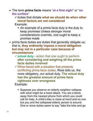 28
• The term prima facie means “at a first sight” or “on
the surface”
✓duties that dictate what we should do when other
moral factors are not considered
Example:
▪ An example of a prima facie duty is the duty to
keep promises Unless stronger moral
considerations override, one ought to keep a
promise made
• prima facie duties are duties that generally obligate us;
that is, they ordinarily impose a moral obligation
but may not in a particular case because of
circumstances
✓actual duty - action that one ought to perform
after considering and weighing all the prima
facie duties involved
✓When faced with a situation that presents
conflicting prima facie duties, Ross tells us, the
more obligatory, our actual duty. The actual duty
has the greatest amount of prima facie
rightness over wrongness
Example:
▪ Suppose you observe an elderly neighbor collapse
with what might be a heart attack. You are a block
away from the nearest phone from which you could
call for help. A child’s bike is close at hand and no one
but you and the collapsed elderly person is around.
One or more duties seem to say "take the bike and go
 