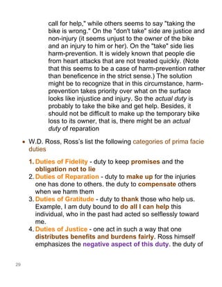 29
call for help," while others seems to say "taking the
bike is wrong." On the "don't take" side are justice and
non-injury (it seems unjust to the owner of the bike
and an injury to him or her). On the "take" side lies
harm-prevention. It is widely known that people die
from heart attacks that are not treated quickly. (Note
that this seems to be a case of harm-prevention rather
than beneficence in the strict sense.) The solution
might be to recognize that in this circumstance, harm-
prevention takes priority over what on the surface
looks like injustice and injury. So the actual duty is
probably to take the bike and get help. Besides, it
should not be difficult to make up the temporary bike
loss to its owner, that is, there might be an actual
duty of reparation
• W.D. Ross, Ross’s list the following categories of prima facie
duties
1. Duties of Fidelity - duty to keep promises and the
obligation not to lie
2. Duties of Reparation - duty to make up for the injuries
one has done to others. the duty to compensate others
when we harm them
3. Duties of Gratitude - duty to thank those who help us.
Example, I am duty bound to do all I can help this
individual, who in the past had acted so selflessly toward
me.
4. Duties of Justice - one act in such a way that one
distributes benefits and burdens fairly. Ross himself
emphasizes the negative aspect of this duty. the duty of
 