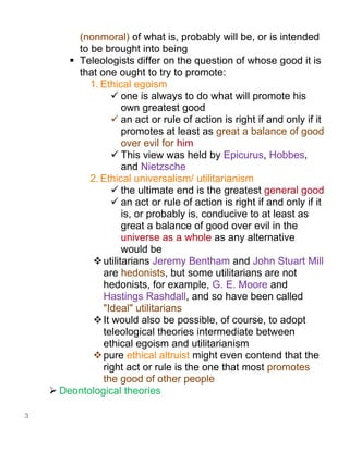 3
(nonmoral) of what is, probably will be, or is intended
to be brought into being
▪ Teleologists differ on the question of whose good it is
that one ought to try to promote:
1. Ethical egoism
✓ one is always to do what will promote his
own greatest good
✓ an act or rule of action is right if and only if it
promotes at least as great a balance of good
over evil for him
✓ This view was held by Epicurus, Hobbes,
and Nietzsche
2. Ethical universalism/ utilitarianism
✓ the ultimate end is the greatest general good
✓ an act or rule of action is right if and only if it
is, or probably is, conducive to at least as
great a balance of good over evil in the
universe as a whole as any alternative
would be
❖utilitarians Jeremy Bentham and John Stuart Mill
are hedonists, but some utilitarians are not
hedonists, for example, G. E. Moore and
Hastings Rashdall, and so have been called
"Ideal" utilitarians
❖It would also be possible, of course, to adopt
teleological theories intermediate between
ethical egoism and utilitarianism
❖pure ethical altruist might even contend that the
right act or rule is the one that most promotes
the good of other people
➢ Deontological theories
 