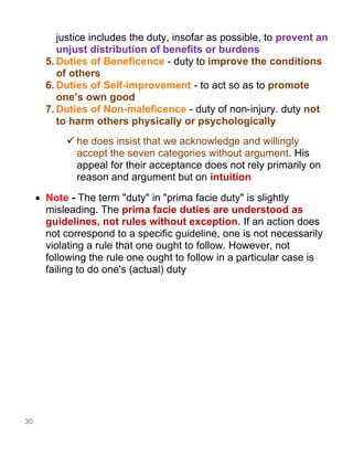 30
justice includes the duty, insofar as possible, to prevent an
unjust distribution of benefits or burdens
5. Duties of Beneficence - duty to improve the conditions
of others
6. Duties of Self-improvement - to act so as to promote
one’s own good
7. Duties of Non-maleficence - duty of non-injury. duty not
to harm others physically or psychologically
✓ he does insist that we acknowledge and willingly
accept the seven categories without argument. His
appeal for their acceptance does not rely primarily on
reason and argument but on intuition
• Note - The term "duty" in "prima facie duty" is slightly
misleading. The prima facie duties are understood as
guidelines, not rules without exception. If an action does
not correspond to a specific guideline, one is not necessarily
violating a rule that one ought to follow. However, not
following the rule one ought to follow in a particular case is
failing to do one's (actual) duty
 