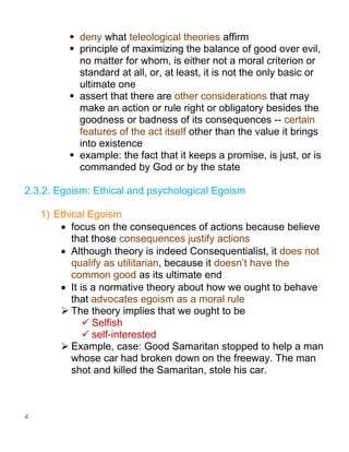 4
▪ deny what teleological theories affirm
▪ principle of maximizing the balance of good over evil,
no matter for whom, is either not a moral criterion or
standard at all, or, at least, it is not the only basic or
ultimate one
▪ assert that there are other considerations that may
make an action or rule right or obligatory besides the
goodness or badness of its consequences -- certain
features of the act itself other than the value it brings
into existence
▪ example: the fact that it keeps a promise, is just, or is
commanded by God or by the state
2.3.2. Egoism: Ethical and psychological Egoism
1) Ethical Egoism
• focus on the consequences of actions because believe
that those consequences justify actions
• Although theory is indeed Consequentialist, it does not
qualify as utilitarian, because it doesn’t have the
common good as its ultimate end
• It is a normative theory about how we ought to behave
that advocates egoism as a moral rule
➢ The theory implies that we ought to be
✓ Selfish
✓ self-interested
➢ Example, case: Good Samaritan stopped to help a man
whose car had broken down on the freeway. The man
shot and killed the Samaritan, stole his car.
 