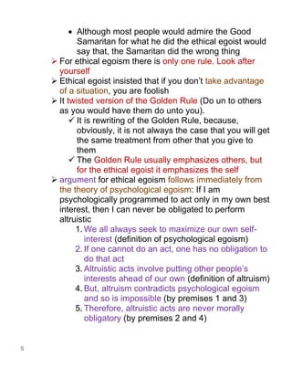 5
• Although most people would admire the Good
Samaritan for what he did the ethical egoist would
say that, the Samaritan did the wrong thing
➢ For ethical egoism there is only one rule. Look after
yourself
➢ Ethical egoist insisted that if you don’t take advantage
of a situation, you are foolish
➢ It twisted version of the Golden Rule (Do un to others
as you would have them do unto you).
✓ It is rewriting of the Golden Rule, because,
obviously, it is not always the case that you will get
the same treatment from other that you give to
them
✓ The Golden Rule usually emphasizes others, but
for the ethical egoist it emphasizes the self
➢ argument for ethical egoism follows immediately from
the theory of psychological egoism: If I am
psychologically programmed to act only in my own best
interest, then I can never be obligated to perform
altruistic
1. We all always seek to maximize our own self-
interest (definition of psychological egoism)
2. If one cannot do an act, one has no obligation to
do that act
3. Altruistic acts involve putting other people’s
interests ahead of our own (definition of altruism)
4. But, altruism contradicts psychological egoism
and so is impossible (by premises 1 and 3)
5. Therefore, altruistic acts are never morally
obligatory (by premises 2 and 4)
 