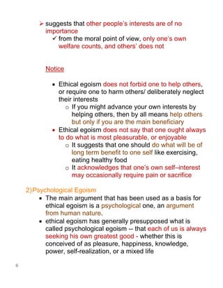 6
➢ suggests that other people’s interests are of no
importance
✓ from the moral point of view, only one’s own
welfare counts, and others’ does not
Notice
• Ethical egoism does not forbid one to help others,
or require one to harm others/ deliberately neglect
their interests
o If you might advance your own interests by
helping others, then by all means help others
but only if you are the main beneficiary
• Ethical egoism does not say that one ought always
to do what is most pleasurable, or enjoyable
o It suggests that one should do what will be of
long term benefit to one self like exercising,
eating healthy food
o It acknowledges that one’s own self–interest
may occasionally require pain or sacrifice
2)Psychological Egoism
• The main argument that has been used as a basis for
ethical egoism is a psychological one, an argument
from human nature.
• ethical egoism has generally presupposed what is
called psychological egoism -- that each of us is always
seeking his own greatest good - whether this is
conceived of as pleasure, happiness, knowledge,
power, self-realization, or a mixed life
 