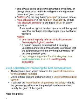 7
➢ one always seeks one's own advantage or welfare, or
always does what he thinks will give him the greatest
balance of good over evil
➢ "self-love" is the only basic "principle" in human nature
➢ "ego-satisfaction" is the final aim of all activity or that
"the pleasure principle" is the basic "drive" in every
individual
❖we must recognize this fact in our moral theory and
infer that our basic ethical principle must be that of
self-love
Notice
✓ one cannot logically infer an ethical conclusion
from a psychological premise
✓ if human nature is as described, it is simply
unrealistic and even unreasonable to propose that
we ought basically to do anything but what is for
our own greatest good
✓ psychological argument for ethical egoism is at
least reasonable, even if it is not logically
compelling
2.3.3. Utilitarianism: Producing the best consequences
• That action is best, which procures the greatest happiness
for the greatest numbers
• Unlike ethical egoism, utilitarianism is a universal teleological
system.
• It calls for the maximization of goodness in society—that is,
the greatest goodness for the greatest number—and not
merely the good of the agent
Note this points:
 