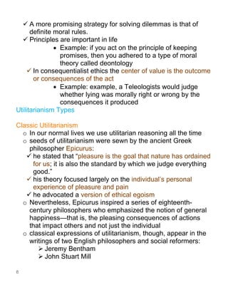 8
✓ A more promising strategy for solving dilemmas is that of
definite moral rules.
✓ Principles are important in life
• Example: if you act on the principle of keeping
promises, then you adhered to a type of moral
theory called deontology
✓ In consequentialist ethics the center of value is the outcome
or consequences of the act
• Example: example, a Teleologists would judge
whether lying was morally right or wrong by the
consequences it produced
Utilitarianism Types
Classic Utilitarianism
o In our normal lives we use utilitarian reasoning all the time
o seeds of utilitarianism were sewn by the ancient Greek
philosopher Epicurus:
✓ he stated that “pleasure is the goal that nature has ordained
for us; it is also the standard by which we judge everything
good.”
✓ his theory focused largely on the individual’s personal
experience of pleasure and pain
✓ he advocated a version of ethical egoism
o Nevertheless, Epicurus inspired a series of eighteenth-
century philosophers who emphasized the notion of general
happiness—that is, the pleasing consequences of actions
that impact others and not just the individual
o classical expressions of utilitarianism, though, appear in the
writings of two English philosophers and social reformers:
➢ Jeremy Bentham
➢ John Stuart Mill
 