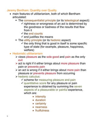 9
Jeremy Bentham: Quantity over Quality
• main features of utilitarianism, both of which Bentham
articulated:
▪ The consequentialist principle (or its teleological aspect):
✓ rightness or wrongness of an act is determined by
the goodness or badness of the results that flow
from it
✓ the end counts
✓ end justifies the means
▪ The utility principle (or its hedonic aspect)
✓ the only thing that is good in itself is some specific
type of state (for example, pleasure, happiness,
welfare)
• Hedonistic utilitarianism
➢ views pleasure as the sole good and pain as the only
evil
➢ act is right if it either brings about more pleasure than
pain or prevents pain
➢ an act is wrong if it either brings about more pain than
pleasure or prevents pleasure from occurring
➢ hedonic calculus:
✓ scheme for measuring pleasure and pain
✓ quantitative score for any pleasure or pain
experience is obtained by summing the seven
aspects of a pleasurable or painful experience,
which are:
• intensity
• duration
• certainty
• nearness
• fruitfulness
 
