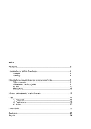 Introduzione............................................................................................................................... 5

1. Origini e Principi del Civic Crowdfunding............................................................................... 6
       1.1 Origini.........................................................................................................................6
       1.2 Principi....................................................................................................................... 8

2. Le piattaforme di crowdfunding civico: funzionamento e trends............................................ 9
       2.1 Funzionamento.......................................................................................................... 9
       2.2 I modelli di crowdfunding civico................................................................................. 9
       2.3 Trend..........................................................................................................................10
       2.4 Piattaforme.................................................................................................................11

3. Esempi contemporanei di crowdfunding civico...................................................................... 12

4. Tesi.........................................................................................................................................17
        4.1 Presupposti...............................................................................................................17
        4.2 Funzionamento......................................................................................................... 19
        4.3 Modello .................................................................................................................... 20

5. Analisi SWOT......................................................................................................................... 22

Conclusione............................................................................................................................... 23
Sitograﬁa....................................................................................................................................24
 