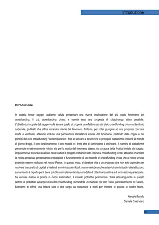 introduzione




f   g   h   i   p   q   r   s   t   p   g   u




In questo breve saggio, abbiamo voluto presentare una nuova declinazione del più vasto fenomeno del
crowdfunding, il c.d. crowdfunding civico, e tramite esso una proposta di cittadinanza attiva possibile.
L’obiettivo principale del saggio vuole essere quello di proporre un effettivo uso del civic crowdfunding civico sul territorio
nazionale, piuttosto che offrire un’analisi sterile del fenomeno. Tuttavia, per poter giungere ad una proposta con basi
solide e veriﬁcate, abbiamo incluso una panoramica abbastanza estesa del fenomeno, partendo dalle origini e dai
principi del civic crowdfunding “contemporaneo”, ﬁno ad arrivare a descrivere le principali piattaforme presenti al mondo
al giorno d’oggi, il loro funzionamento, i loro modelli e i trend che si cominciano a delineare. Il numero di piattaforme
presentate è estremamente ridotto, sia per la novità del fenomeno stesso, sia a causa della ﬁnalità limitata del saggio.
Dopo un breve excursus su alcuni case studies di progetti che hanno fatto ricorso al crowdfunding civico, abbiamo enunciato
la nostra proposta, presentando presupposti e funzionamento di un modello di crowdfunding civico che a nostro avviso
potrebbe essere replicato nel nostro Paese. In questo modo, si darebbe vita a un processo che non solo agirebbe per
risolvere la scarsità di capitali a livello di amministrazioni locali, ma servirebbe anche a riavvicinare i cittadini alle istituzioni,
aumentando il rispetto per il bene pubblico e implementando un modello di cittadinanza attiva e di innovazione partecipata.
Se venisse messo in pratica in modo sistematico, il modello potrebbe posizionare l’Italia all’avanguardia in questo
settore di probabile sviluppo futuro del crowdfunding, rendendola un modello per altri Paesi, particolarmente in Europa.
Speriamo di offrire una lettura utile e che funga da ispirazione a molti per mettere in pratica le nostre teorie.


                                                                                                                      Alessio Barollo
                                                                                                                 Daniela Castrataro


                                                                                                                                          05
 