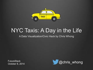 NYC Taxis: A Day in the Life 
A Data Visualization/Civic Hack by Chris Whong 
FutureStack 
October 8, 2014 @chris_whong 
 