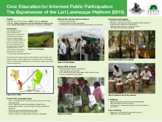 Civic Education for Informed Public Participation:
The Experiences of the Lari Landscape Platform (2015)
Authors
S.W.Kiarie, D.Kuria and A. Kamanu - KENVO; S Gikonyo - Bathi Dairy,
J.W.Mugai - Ministry of Agricuture Livestock and Fisheries Kiambu County,
J Ouko - Kenya Forest Service - Kereita Forest, T M Njuguna - Lari Farmer
Introduction
Lari Landscape is one of
the Focal areas for the
Landscapes for People, Food
and Nature (lfpn) initiative
in Kenya. Located between
0o
50o
and 1o
40o
and 36o
35o
and
36o
43o
E in Kiambu County,
the Lari-Landscape is part of
the larger Kikuyu Escarpment
landscape that lies on the
eastern slopes of the Aberdare
Mountains of Central Kenya.
The Landscape is approximately 442km2.
Environmental and natural resources in the landscape, such as forests, land,
wildlife and water contribute significantly to the quality of life. Tha landscape is
known for its horticultural potential and is one of the main supply of agricultural
products to Nairobi City.
General Interventions and Innovations
•	 Ongoing capacity building
•	 Knowledge sharing among stakeholders
•	 Community natural resource management participation and planning
Recent LPFN activities:
•	 Multi-stakeholder platform strengthening
•	 Influencing policy at county level
•	 Civic education and policy interpretation within Kiambu County
•	 Resource mobilization (small grants)
Successes and impacts:
•	 Existence of strong partnerships
•	 Efficiency of resource use (due to synergies between partners)
•	 Improved service delivery by stakeholders
•	 Ownership and support to community projects
•	 Upscaling of best practices (grantees)
Challenges:
•	 Different perception and mistrust among stakeholders
•	 High expectations and donor reliance
•	 Conflicting and overlapping mandates of county and national 					
	government
Future thinking:
•	 Expansion of civic education and policy advocacy
•	 Marketing of landscape products
Figure 1: Lari Landscape
Figure 2: Lari Location
Figure 3: Lari Stakeholders
Figure 5: Bee keeping in Lari Landscape
Figure 6: Cultural tourism in the Landscape
Figure 4: Lari Produce
Some of the Landscape Issues
•	 Loss of soil fertility due to continuous farming, soil erosion and poor 		
	 farming methods
•	 Lack of market information and exploitative market trends
•	 Unpredictable weather / climate change affecting the agricultural 				
	production
•	 Siltation in rivers and decreasing water quality
•	 Loss of Biodiversity through forest destruction
•	 Limited credit and loan opportunities for farmin communities
 