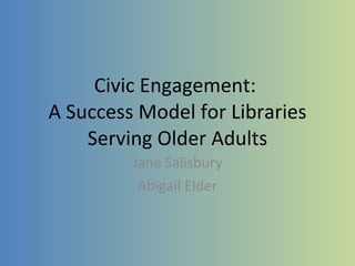 Civic Engagement:  A Success Model for Libraries Serving Older Adults Jane Salisbury Abigail Elder 