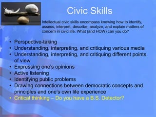 Civic Skills
Intellectual civic skills encompass knowing how to identify,
assess, interpret, describe, analyze, and explain matters of
concern in civic life. What (and HOW) can you do?
• Perspective-taking
• Understanding, interpreting, and critiquing various media
• Understanding, interpreting, and critiquing different points
of view
• Expressing one’s opinions
• Active listening
• Identifying public problems
• Drawing connections between democratic concepts and
principles and one’s own life experience
• Critical thinking – Do you have a B.S. Detector?
 
