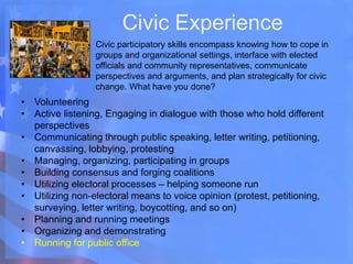 Civic Experience
Civic participatory skills encompass knowing how to cope in
groups and organizational settings, interface with elected
officials and community representatives, communicate
perspectives and arguments, and plan strategically for civic
change. What have you done?
• Volunteering
• Active listening, Engaging in dialogue with those who hold different
perspectives
• Communicating through public speaking, letter writing, petitioning,
canvassing, lobbying, protesting
• Managing, organizing, participating in groups
• Building consensus and forging coalitions
• Utilizing electoral processes – helping someone run
• Utilizing non-electoral means to voice opinion (protest, petitioning,
surveying, letter writing, boycotting, and so on)
• Planning and running meetings
• Organizing and demonstrating
• Running for public office
 
