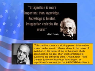 "This creative power is a striving power; this creative
power can be seen in different views, in the power of
evolution, in the power of life, in the power which
accomplishes the goal of an ideal completion to
overcome the difficulties of life." Alfred Adler - "The
General System of Individual Psychology," an
unpublished manuscript in the AAISF/ATP Archives.)
 