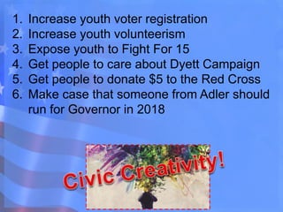 1. Increase youth voter registration
2. Increase youth volunteerism
3. Expose youth to Fight For 15
4. Get people to care about Dyett Campaign
5. Get people to donate $5 to the Red Cross
6. Make case that someone from Adler should
run for Governor in 2018
 