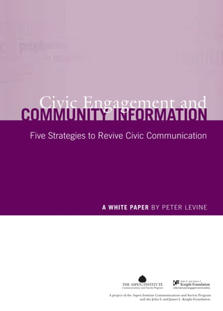 Peter Levine
                                                                                                                               			
                                                                                                                  			



                                                                                                                               Civic Engagement and Community Information
                                                                                                                                                                              Civic Engagement and
                                                                                                                                                                            Community Information
                                                                                                                                                                             Five Strategies to Revive Civic Communication




                                                                                                                                                                                               A white paper BY Peter Levine




                                                                                                                                                                                                         Communications and Society Program
                                                                                                                      11-010
                            Communications and Society Program
                                                                                                                                                                                                 A project of the Aspen Institute Communications and Society Program
A project of the Aspen Institute Communications and Society Program and the John S. and James L. Knight Foundation.                                                                                                   and the John S. and James L. Knight Foundation.
 