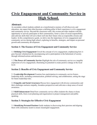 Civic Engagement and Community Service in
High School.
Abstract:
As secondary school students embark on a transformative journey of self-discovery and
education, one aspect that often becomes a defining pillar of their experience is civic engagement
and community service. Beyond the classroom walls, this avenue provides students with the
opportunity to actively participate in their communities, foster a sense of social responsibility,
and cultivate skills that will serve them well into their future roles as responsible citizens and
leaders. In this comprehensive guide, we delve into the importance of civic engagement and
community service during high school, exploring its benefits, strategies, and impact on personal
growth and community development.
Section 1: The Essence of Civic Engagement and Community Service
1.1 Defining Civic Engagement Unveil the concept of civic engagement, emphasizing how it
goes beyond volunteerism by encompassing active participation in the betterment of society
through informed actions and decisions.
1.2 The Power of Community Service Highlight the role of community service as a tangible
expression of civic engagement, illustrating its potential to create positive change at the local
level.
Section 2: Benefits of Civic Engagement and Community Service
2.1 Leadership Development Examine how participation in community service fosters
leadership skills, including communication, problem-solving, and collaboration, setting the stage
for future leadership roles.
2.2 Empathy and Social Awareness Discuss how engagement with diverse communities and
their challenges nurtures empathy, broadens perspectives and cultivates a deep sense of social
awareness.
2.3 Skill Enhancement Detail how community service offers students the chance to hone
practical skills, from event planning and organization to project management and public
speaking.
Section 3: Strategies for Effective Civic Engagement
3.1 Identifying Personal Passions Guide students in discovering their passions and aligning
them with community needs to ensure meaningful engagement.
 