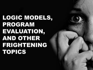 LOGIC MODELS,
PROGRAM
EVALUATION,
AND OTHER
FRIGHTENING
TOPICS
 