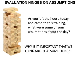 EVALUATION HINGES ON ASSUMPTIONS
WHY IS IT IMPORTANT THAT WE
THINK ABOUT ASSUMPTIONS?
As you left the house today
and came to this training,
what were some of your
assumptions about the day?
 