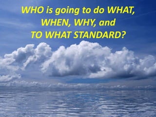 WHO is going to do WHAT,
WHEN, WHY, and
TO WHAT STANDARD?
 