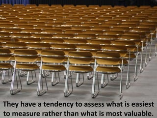 They have a tendency to assess what is easiest
to measure rather than what is most valuable.
 
