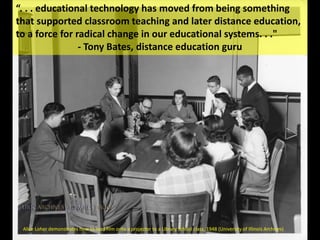 Alice Loher demonstrates how to load film onto a projector to a Library School class, 1948 (University of Illinois Archives)
“. . . educational technology has moved from being something
that supported classroom teaching and later distance education,
to a force for radical change in our educational systems. . ."
- Tony Bates, distance education guru
 