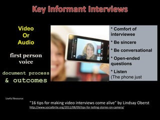 * Comfort of
interviewee
* Be sincere
* Be conversational
* Open-ended
questions
* Listen
(The phone just
records;
it doesn’t listen.)
Video
Or
Audio
first person
voice
document process
& outcomes
Useful Resource:
"16 tips for making video interviews come alive" by Lindsay Oberst
http://www.socialbrite.org/2011/08/09/tips-for-telling-stories-on-camera/
 