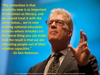 “My contention is that
creativity now is as important
in education as literacy, and
we should treat it with the
same status… we're now
running national education
systems where mistakes are
the worst thing you can make.
And the result is that we are
educating people out of their
creative capacities.”
- Sir Ken Robinson
Photo: http://www.flickr.com/photos/ter-burg/3569194255/ Thanks to: http://www.slideshare.net/trib
 