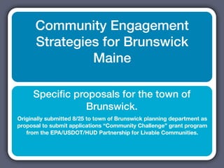 Community Engagement
      Strategies for Brunswick
               Maine

     Speciﬁc proposals for the town of
               Brunswick.
Originally submitted 8/25 to town of Brunswick planning department as
proposal to submit applications “Community Challenge” grant program
   from the EPA/USDOT/HUD Partnership for Livable Communities.
 