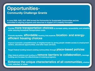 Opportunities-
    Community Challenge Grants

    In June 2009, HUD, DOT, EPA formed the Partnership for Sustainable Communities and are
    committed to aligning programs and resources in support of 6 Livability Principles:


•    Provide more transportation choices to increase safety, accessibility, and reliability
     while reducing household transportation costs.


•               affordable housing that expands location- and energy-
     Promote equitable,
     efﬁcient housing choices
•    Improve economic competitiveness of neighborhoods by giving people reliable access to employment
     centers, educational opportunities, and other basic services.


•    Target Federal funding toward existing communities through     place-based policies
•                                        remove barriers to collaboration, leverage
     Align federal policies and funding to
     funding and increase the effectiveness of existing programs.


• Enhance or urban.
  rural, suburban
                  the unique characteristics of all communities, whether
 