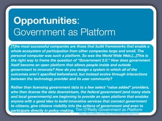 Opportunities:
 Government as Platform
[T]he most successful companies are those that build frameworks that enable a
whole ecosystem of participation from other companies large and small. The
personal computer was such a platform. So was the World Wide Web.[...]This is
the right way to frame the question of "Government 2.0." How does government
itself become an open platform that allows people inside and outside
government to innovate? How do you design a system in which all of the
outcomes aren't speciﬁed beforehand, but instead evolve through interactions
between the technology provider and its user community?

Rather than licensing government data to a few select "value added" providers,
who then license the data downstream, the federal government (and many state
and local governments) are beginning to provide an open platform that enables
anyone with a good idea to build innovative services that connect government
to citizens, give citizens visibility into the actions of government and even to
participate directly in policy-making. Tim O’Reilly Government as Platform
                                       http://ofps.oreilly.com/titles/9780596804350/index.html
 