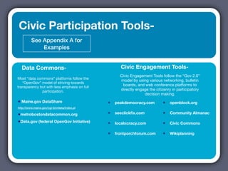 Civic Participation Tools-
         See Appendix A for
             Examples


  Data Commons-                                     Civic Engagement Tools-
                                                    Civic Engagement Tools follow the “Gov 2.0”
Most “data commons” platforms follow the
                                                    model by using various networking, bulletin
   “OpenGov” model of striving towards
                                                     boards, and web conference platforms to
transparency but with less emphasis on full
              participation.                        directly engage the citizenry in participatory
                                                                 decision making.
• Maine.gov DataShare                         •   peakdemocracy.com         •   openblock.org
http://www.maine.gov/cgi-bin/data/index.pl

•metrobostondatacommon.org                    •   seeclickﬁx.com            •   Community Almanac

•Data.gov (federal OpenGov Initiative)        •   localocracy.com           •   Civic Commons

                                              •   frontporchforum.com       •   Wikiplanning
 