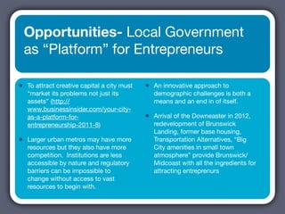 Opportunities- Local Government
    as “Platform” for Entrepreneurs

•   To attract creative capital a city must   •   An innovative approach to
    “market its problems not just its             demographic challenges is both a
    assets” (http://                              means and an end in of itself.
    www.businessinsider.com/your-city-
    as-a-platform-for-                        •   Arrival of the Downeaster in 2012,
    entrepreneurship-2011-8)                      redevelopment of Brunswick
                                                  Landing, former base housing,
•   Larger urban metros may have more             Transportation Alternatives, “Big
    resources but they also have more             City amenities in small town
    competition. Institutions are less            atmosphere” provide Brunswick/
    accessible by nature and regulatory           Midcoast with all the ingredients for
    barriers can be impossible to                 attracting entreprenurs
    change without access to vast
    resources to begin with.
 