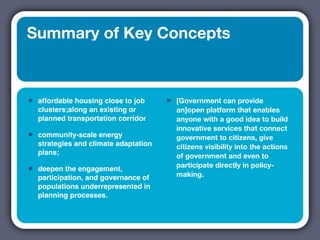 Summary of Key Concepts



•   affordable housing close to job     •   [Government can provide
    clusters;along an existing or           an]open platform that enables
    planned transportation corridor         anyone with a good idea to build
                                            innovative services that connect
•   community-scale energy                  government to citizens, give
    strategies and climate adaptation       citizens visibility into the actions
    plans;                                  of government and even to
                                            participate directly in policy-
•   deepen the engagement,
                                            making.
    participation, and governance of
    populations underrepresented in
    planning processes.
 