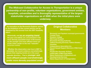 The Midcoast Collaborative for Access to Transportation is a unique
 partnership of non-proﬁts, volunteer organizations, government entities,
   hospitals, universities and is thoroughly representative of the largest
     stakeholder organizations as of 2005 when the initial plans were
                                  underway.


  As innovative as the Brunswick Explorer service             Original Collaborative
is, the limitations of the current service can be
explained by this excerpt from the 2007 feasibility                 Members
report
                                                      •   Brunswick and Topsham municipal governments
  Historically, and as an ongoing trend,              •   Coastal Trans
  the poor and elderly are concentrated in the
                                                      •   Bowdoin College
                                                      •   Mid-Coast Hospital
  more densely populated areas of Brunswick,          •   Brunswick Housing Authority
  as the younger and more afﬂuent move out            •   Tedford Housing (formerly: Tedford Shelter)
  of the urban center to the new “suburbs”.           •   Sweetser
  (emphasis added)                                    •   Independence Association Inc.
                                                      •   Sexual Assault Support Services of Mid-Coast
   Whether this observation was true in 2007 is           Maine
 debatable, but recent evidence overwhelmingly        •   People Plus (formerly: 55 Plus)
 proves that ongoing trends are in the exact          •   United Way of Mid-Coast Maine
 opposite direction... That is younger and            •   Maine Department of Behavioral and
                                                          Developmental Services
 more afﬂuent people overwhelmingly                   •   Maine Department of Transportation
 prefer more densely populated areas!
 
