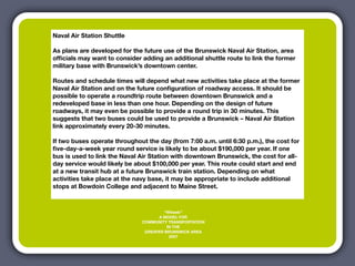 Naval Air Station Shuttle

As plans are developed for the future use of the Brunswick Naval Air Station, area
ofﬁcials may want to consider adding an additional shuttle route to link the former
military base with Brunswick’s downtown center.

Routes and schedule times will depend what new activities take place at the former
Naval Air Station and on the future conﬁguration of roadway access. It should be
possible to operate a roundtrip route between downtown Brunswick and a
redeveloped base in less than one hour. Depending on the design of future
roadways, it may even be possible to provide a round trip in 30 minutes. This
suggests that two buses could be used to provide a Brunswick – Naval Air Station
link approximately every 20-30 minutes.

If two buses operate throughout the day (from 7:00 a.m. until 6:30 p.m.), the cost for
ﬁve-day-a-week year round service is likely to be about $190,000 per year. If one
bus is used to link the Naval Air Station with downtown Brunswick, the cost for all-
day service would likely be about $100,000 per year. This route could start and end
at a new transit hub at a future Brunswick train station. Depending on what
activities take place at the navy base, it may be appropriate to include additional
stops at Bowdoin College and adjacent to Maine Street.



                                        “Wheels”
                                     A MODEL FOR
                               COMMUNITY TRANSPORTATION
                                         IN THE
                                GREATER BRUNSWICK AREA
                                          2007
 