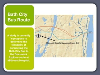 Bath City
Bus Route


A study is currently
   in progress to
   determine the       Midcoast Hospital by Appointment Only
    feasibility of
  connecting the
 Bath City Bus to
  the Brunswick
 Explorer route at
Midcoast Hospital.
 