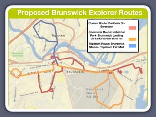 Proposed Brunswick Explorer Routes
                   Current Route: Baribeau Dr-
                            Sweetser
                   Commuter Route: Industrial
                    Park- Brunswick Landing
                    via McKeen/Old Bath Rd
                   Topsham Route: Brunswick
                   Station- Topsham Fair Mall
 
