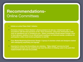Recommendations-
Online Committees

•   Initiate an active“Open Data” initiative

•   Convene a board of “Civic Hackers” whose purpose is to set up a “virtual town hall” in
    accordance with the best practices of the “Civic Commons” using Civic Participation tools
    such as openblock.com or frontporch.com. Online committees should always include a face
    to face element, whether it is an ofﬁcial board meeting or an informal meetup, conditions for
    participation online must involve partipation in real life.

•   Civic Media/Wayﬁnding/Interaction Design- A group of volunteer artists and designers tasked
    with redesigning wayﬁnding and signage.

•   Important to stress that Committees are voluntary. “Value Added” services by hired
    consultants services can be useful but can have the effect of inﬂating costs to the point that
    implementation will never be possible.
 