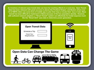 An inventory of relevent open transit data can have far-reaching effects in a rural area. Open Transit
 Data has been released with great success in places like Portland Oregon, and Boston where over
1/3 of MBTA riders use some form of mobile app to plan their trips or locate their bus or train. Mass
  transit has been difﬁcult to implement in Maine because of the low population density. However,
with sufﬁcient network adoption, a “Smart Transit” system can effectively its modal response much
                   like the “Smart Grid” uses data to determine power generation.




                      Open Transit Data
                    Schedule a Trip
                       Check Your
                      Neighborhood
                                                                              Find A
                                                                               Ride




     Open Data Can Change The Game
 