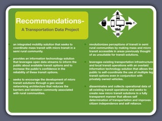 Recommendations-
          A Transportation Data Project


•   an integrated mobility solution that seeks to     •   revolutionizes perceptions of transit in semi
    coordinate mass transit with micro transit in a       rural communities by making mass and micro
    semi rural community.                                 transit accessible in areas previously thought
                                                          of as unsuitable for transit solutions.
•   provides an information techonology solution
    that leverages open data streams to inform the    •   leverages existing transportation infrastructure
    public about available transit options and to         and local transit operations with an overlaid
    increase the public's conﬁdence in the                information technology solution that allows the
    reliability of these transit options.                 public to self-coordinate the use of multiple leg
                                                          transit options even in conjunction with
•   seeks to encourage the development of micro           privately owned vehicles.
    transit solutions through a geo social
    networking architecture that reduces the          •   disseminates and collects operational data of
    barriers and islolation commonly associated           all existing transit operations and seeks to
    with rural communities.                               create new micro transit solutions in a fully
                                                          transparent manner that allows self
                                                          determination of transportation and improves
                                                          citizen independence and self reliance.
 